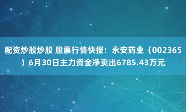 配资炒股炒股 股票行情快报：永安药业（002365）6月30日主力资金净卖出6785.43万元