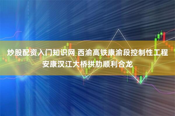 炒股配资入门知识网 西渝高铁康渝段控制性工程安康汉江大桥拱肋顺利合龙