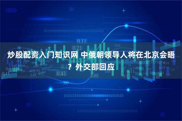 炒股配资入门知识网 中俄朝领导人将在北京会晤？外交部回应