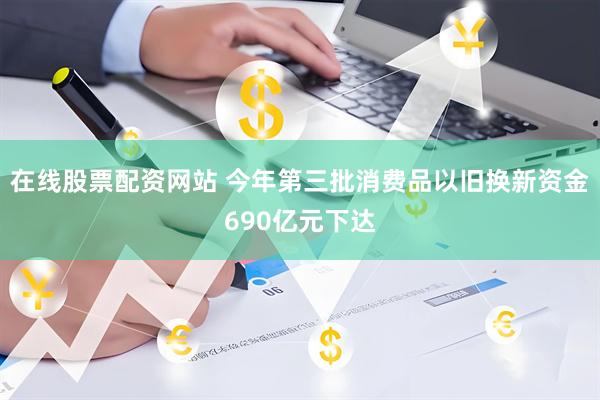 在线股票配资网站 今年第三批消费品以旧换新资金690亿元下达