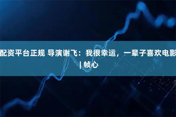 配资平台正规 导演谢飞：我很幸运，一辈子喜欢电影 | 帧心