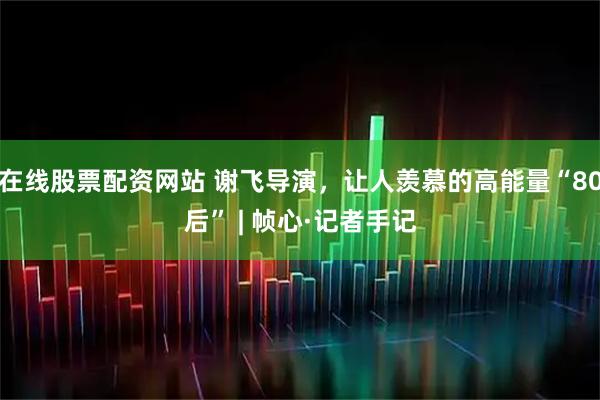 在线股票配资网站 谢飞导演，让人羡慕的高能量“80后” | 帧心·记者手记