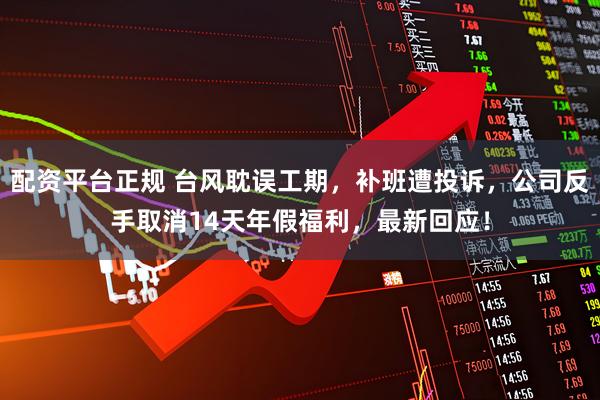 配资平台正规 台风耽误工期，补班遭投诉，公司反手取消14天年假福利，最新回应！