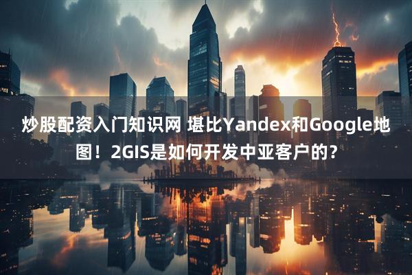 炒股配资入门知识网 堪比Yandex和Google地图！2GIS是如何开发中亚客户的？