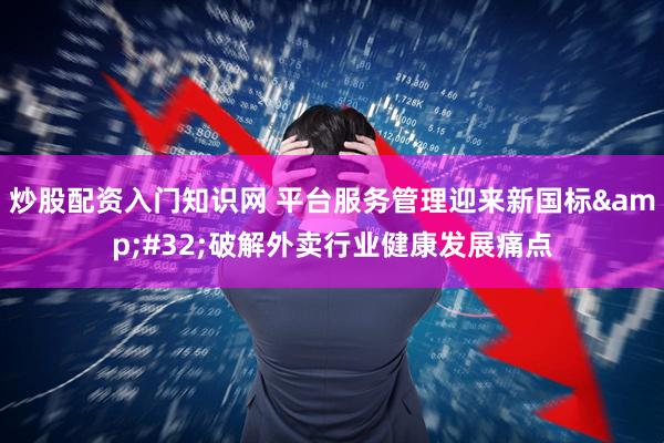 炒股配资入门知识网 平台服务管理迎来新国标 破解外卖行业健康发展痛点