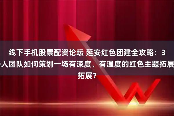 线下手机股票配资论坛 延安红色团建全攻略：30人团队如何策划一场有深度、有温度的红色主题拓展？
