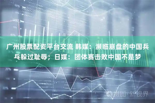 广州股票配资平台交流 韩媒：濒临崩盘的中国兵乓躲过耻辱；日媒：团体赛击败中国不是梦