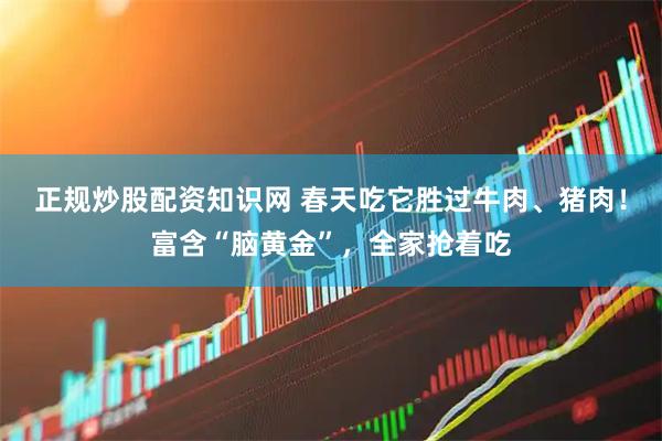 正规炒股配资知识网 春天吃它胜过牛肉、猪肉！富含“脑黄金”，全家抢着吃
