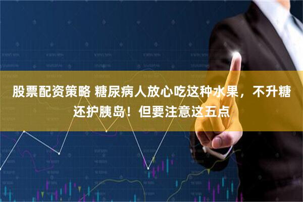 股票配资策略 糖尿病人放心吃这种水果，不升糖还护胰岛！但要注意这五点