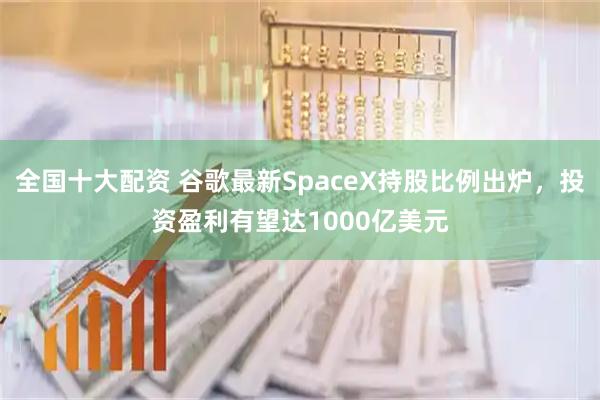 全国十大配资 谷歌最新SpaceX持股比例出炉，投资盈利有望达1000亿美元