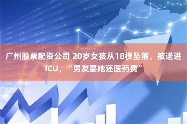 广州股票配资公司 20岁女孩从18楼坠落，被送进ICU，“男友要她还医药费”